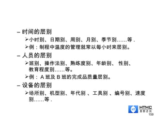 – 时间的层别
小时别、日期别、周别、月别、季节别……等 .
例：制程中温度的管理就常以每小时来层别。
– 人员的层别
班别、操作法别、熟练度别、年龄别、 性别、
教育程度别……等。
例： A 班及 B 班的完成品质量层别。
– 设备的层别
场所别、机型别、年代别 、工具别 、编号别、速度
别……等 .
159
 