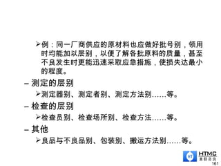 例：同一厂商供应的原材料也应做好批号别，领用
时均能加以层别，以便了解各批原料的质量，甚至
不良发生时更能迅速采取应急措施，使损失达最小
的程度。
– 测定的层别
测定器别、测定者别、测定方法别……等。
– 检查的层别
检查员别、检查场所别、检查方法……等。
– 其他
良品与不良品别、包装别、搬运方法别……等。
161
 