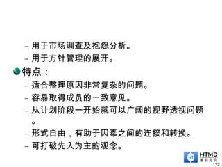 – 用于市场调查及抱怨分析。
– 用于方针管理的展开。
特点：
– 适合整理原因非常复杂的问题。
– 容易取得成员的一致意见。
– 从计划阶段一开始就可以广阔的视野透视问题
。
– 形式自由，有助于因素之间的连接和转换。
– 可打破先入为主的观念。
172
 