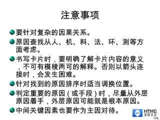 注意事项
要针对复杂的因果关系。
原因查找从人、机、料、法、环、测等方
面考虑。
书写卡片时，要明确了解卡片内容的意义
，不可有模棱两可的解释。否则以箭头连
接时，会发生困难。
针对找到的原因排序时适当调换位置。
判定重要的原因 ( 或手段 ) 时，尽量从外层
原因着手，外层原因可能就是根本原因。
中间关键因素也要作为主因对待。
174
 