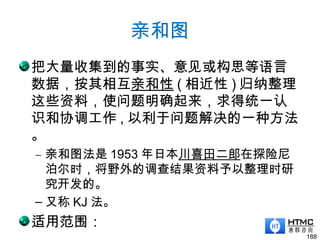 亲和图
把大量收集到的事实、意见或构思等语言
数据，按其相互亲和性 ( 相近性 ) 归纳整理
这些资料，使问题明确起来，求得统一认
识和协调工作 , 以利于问题解决的一种方法
。
– 亲和图法是 1953 年日本川喜田二郎在探险尼
泊尔时，将野外的调查结果资料予以整理时研
究开发的。
– 又称 KJ 法。
适用范围：
188
 
