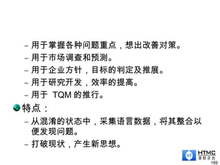 – 用于掌握各种问题重点，想出改善对策。
– 用于市场调查和预测。
– 用于企业方针，目标的判定及推展。
– 用于研究开发，效率的提高。
– 用于 TQM 的推行。
特点：
– 从混淆的状态中，采集语言数据，将其整合以
便发现问题。
– 打破现状，产生新思想。
189
 
