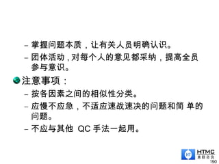 – 掌握问题本质，让有关人员明确认识。
– 团体活动 , 对每个人的意见都采纳，提高全员
参与意识。
注意事项：
– 按各因素之间的相似性分类。
– 应慢不应急，不适应速战速决的问题和简 单的
问题。
– 不应与其他 QC 手法一起用。
190
 