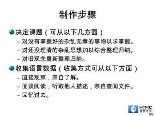 制作步骤
决定课题（可从以下几方面）
– 对没有掌握好的杂乱无章的事物以求掌握。
– 对还没理清的杂乱思想加以综合整理归纳。
– 对旧观念重新整理归纳。
收集语言数据（收集方式可从以下方面）
– 直接观察，亲自了解。
– 面谈阅读，听取他人描述，亲自查阅文件。
– 回忆过去。
192
 