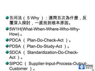 五问法（ 5 Why ）：連問五次為什麼，反
覆深入探討，一直找到根本原因。
5W1H(What-When-Where-Who-Why-
How) 。
PDCA （ Plan-Do-Check-Act ）。
PDSA （ Plan-Do-Study-Act ）。
SDCA （ Standardization-Do-Check-
Act ）。
SIPOC （ Supplier-Input-Process-Output-
Customer ）。 20
 