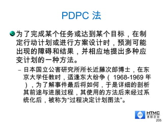 PDPC 法
为了完成某个任务或达到某个目标，在制
定行动计划或进行方案设计时，预测可能
出现的障碍和结果，并相应地提出多种应
变计划的一种方法。
– 日本国立公害研究所所长近藤次郎博士，在东
京大学任教时，适逢东大纷争（ 1968-1969 年
），为了解事件最后将如何，于是详细的剖析
其前途与进展过程，其使用的方法后来经过系
统化后，被称为“过程决定计划图法”。
205
 