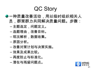 QC Story
一种质量改善活动，用以临时组织相关人
员，群策群力共同解决质量问题。步骤：
– 主题选定，问题定义。
– 选题理由，改善目标。
– 现况解析，数据收集。
– 原因分析。
– 改善对策计划与决策实施。
– 效果及成果比较。
– 再度防止与标准化。
– 潜在与残留问题点。
21
 
