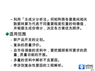 – 利用「主成分分析法」将矩阵图各要素间相关
数据转算为代表不同重要程度权重的特徵值，
并根据主成份得分，决定各方案优先顺序。
适用范围
– 新产品开发的企划。
– 复杂的质量评价。
– 自市场调查的资料中，要把握顾客所要求的质
量 , 质量功能的开展。
– 多量的资料中解析不良要因。
– 牵涉到复杂性要因的工程解析。
211
 