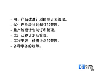 – 用于产品改进计划的制订和管理。
– 试生产阶段计划制订和管理。
– 量产阶段计划制订和管理。
– 工厂迁移计划及管理。
– 工程安装，修缮计划和管理。
– 各种事务的统筹。
215
 
