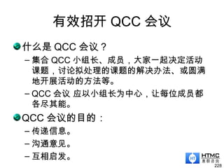 有效招开 QCC 会议
什么是 QCC 会议？
– 集合 QCC 小组长、成员，大家一起决定活动
课题，讨论拟处理的课题的解决办法、或圆满
地开展活动的方法等。
– QCC 会议 应以小组长为中心，让每位成员都
各尽其能。
QCC 会议的目的：
– 传递信息。
– 沟通意见。
– 互相启发。
228
 