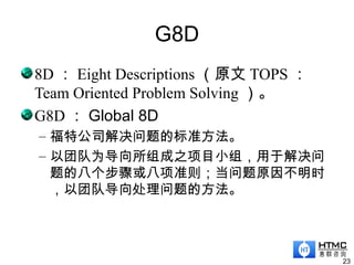 G8D
8D ： Eight Descriptions （原文 TOPS ：
Team Oriented Problem Solving ）。
G8D ： Global 8D
– 福特公司解决问题的标准方法。
– 以团队为导向所组成之项目小组，用于解决问
题的八个步骤或八项准则；当问题原因不明时
，以团队导向处理问题的方法。
23
 