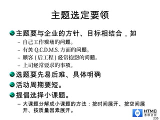 主题选定要领
主题要与企业的方针、目标相结合，如
– 自己工作现场的 。问题
– 有关 Q.C.D.M.S. 方面的 。问题
– 客顾 ( 后工程 ) 常抱怨的 。经 问题
– 上司 常要求的事 。经 项
选题要先易后难、具体明确
活动周期要短。
提倡选择小课题。
– 大课题分解成小课题的方法：按时间展开、按空间展
开、按质量因素展开。
235
 