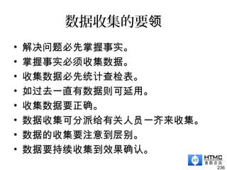 数据收集的要领
• 解决问题必先掌握事实。
• 掌握事实必须收集数据。
• 收集数据必先统计查检表。
• 如过去一直有数据则可延用。
• 收集数据要正确。
• 数据收集可分派给有关人员一齐来收集。
• 数据的收集要注意到层别。
• 数据要持续收集到效果确认。
236
 