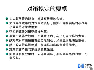 策 定的要对 拟 领
人人有改善的能力，处处有改善的余地。
大改善大效果的对策固然很好，但如不容易实施时小改善
小效果的对策也很好。
不能实施的对策不是好对策。
最好不要花大钱的，不要太久的，马上可以实施的为宜。
想对策时不要被旧有规定限制住，如能想发愚巧法更佳。
提出的对策经评价后，在实施前应经主管的同意。
对策实施阶段勿忘继续收集数据。
如发现有反效果时，应停止实施，并实施另外的对策，不
必灰心。
237
 