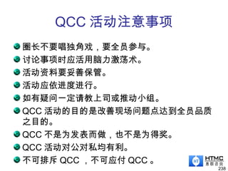QCC 活动注意事项
圈长不要唱独角戏，要全员参与。
讨论事项时应活用脑力激荡术。
活动资料要妥善保管。
活动应依进度进行。
如有疑问一定请教上司或推动小组。
QCC 活动的目的是改善现场问题点达到全员品质
之目的。
QCC 不是为发表而做，也不是为得奖。
QCC 活动对公对私均有利。
不可排斥 QCC ，不可应付 QCC 。
238
 