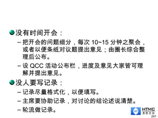 没有时间开会：
– 把开会的问题细分，每次 10~15 分钟之聚会，
或者以便条纸对议题提出意见；由圈长综合整
理后公布。
– 设 QCC 活动公布栏，进度及意见大家皆可理
解并提出意见。
没人要写记录：
– 记录尽量格式化，以便填写。
– 主席要协助记录，对讨论的结论述说清楚。
– 轮流做记录。
241
 