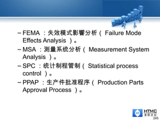 – FEMA ：失效模式影響分析（ Failure Mode
Effects Analysis ）。
– MSA ：测量系统分析（ Measurement System
Analysis ）。
– SPC ：统计制程管制（ Statistical process
control ）。
– PPAP ：生产件批准程序（ Production Parts
Approval Process ）。
245
 