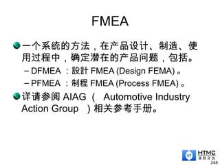 FMEA
一个系统的方法，在产品设计、制造、使
用过程中，确定潜在的产品问题，包括。
– DFMEA ：設計 FMEA (Design FEMA) 。
– PFMEA ：制程 FMEA (Process FMEA) 。
详请参阅 AIAG （ Automotive Industry
Action Group ）相关参考手册。
248
 