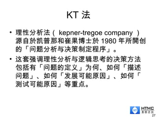 KT 法
• 理性分析法（ kepner-tregoe company ）
源自於凯普那和崔果博士於 1980 年所開创
的「问题分析与决策制定程序」。
• 这套强调理性分析与逻辑思考的决策方法
包括有「问题的定义」为何、如何「描述
问题」、如何「发展可能原因」、如何「
测试可能原因」等重点。
27
 