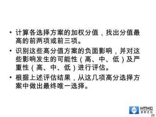 • 计算各选择方案的加权分值，找出分值最
高的前两项或前三项。
• 识别这些高分值方案的负面影响，并对这
些影响发生的可能性（高、中、低）及严
重性（高、中、低）进行评估。
• 根据上述评估结果，从这几项高分选择方
案中做出最终唯一选择。
29
 