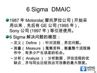 6 Sigma DMAIC
1987 年 Motorola( 摩托罗拉公司 ) 开始采
用以来，先后有 GE 公司 (1995 年 ) 、
Sony 公司 (1997 年 ) 等引进使用。
6 Sigma 解决问题的模型：
– 定义（ Define ）：针对流程，界定问题。
– 测量（ Measure ）蒐集资料，衡量整个流程操
作中，有多少产生误差的机会。
– 分析（ Analyze ）：分析数据，评估流程的优
缺点，并与同业比较找出可改善的最大限度。
30
 
