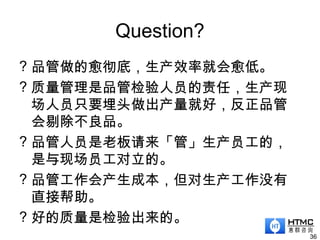 Question?
? 品管做的愈彻底，生产效率就会愈低。
? 质量管理是品管检验人员的责任，生产现
场人员只要埋头做出产量就好，反正品管
会剔除不良品。
? 品管人员是老板请来「管」生产员工的，
是与现场员工对立的。
? 品管工作会产生成本，但对生产工作没有
直接帮助。
? 好的质量是检验出来的。
36
 