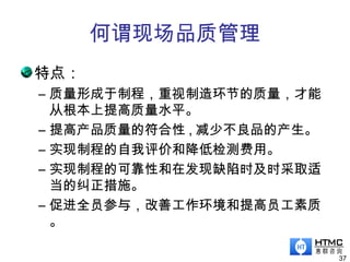 何谓现场品质管理
特点：
– 质量形成于制程，重视制造环节的质量，才能
从根本上提高质量水平。
– 提高产品质量的符合性 , 减少不良品的产生。
– 实现制程的自我评价和降低检测费用。
– 实现制程的可靠性和在发现缺陷时及时采取适
当的纠正措施。
– 促进全员参与，改善工作环境和提高员工素质
。
37
 