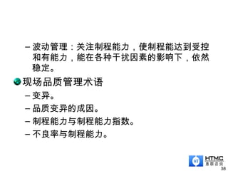 – 波动管理：关注制程能力，使制程能达到受控
和有能力，能在各种干扰因素的影响下，依然
稳定。
现场品质管理术语
– 变异。
– 品质变异的成因。
– 制程能力与制程能力指数。
– 不良率与制程能力。
38
 