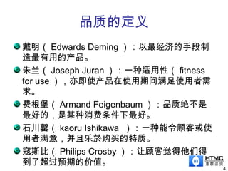 品质的定义
4
戴明（ Edwards Deming ）：以最经济的手段制
造最有用的产品。
朱兰（ Joseph Juran ）：一种适用性（ fitness
for use ），亦即使产品在使用期间满足使用者需
求。
费根堡（ Armand Feigenbaum ）：品质绝不是
最好的，是某种消费条件下最好。
石川罄（ kaoru Ishikawa ）：一种能令顾客或使
用者满意，并且乐於购买的特质。
寇斯比（ Philips Crosby ）：让顾客觉得他们得
到了超过预期的价值。
 