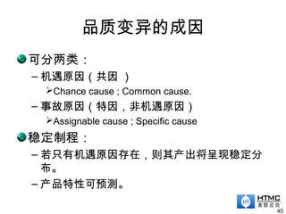 品质变异的成因
可分两类：
– 机遇原因（共因 ）
Chance cause ; Common cause.
– 事故原因（特因，非机遇原因）
Assignable cause ; Specific cause
稳定制程：
– 若只有机遇原因存在，则其产出将呈现稳定分
布。
– 产品特性可预测。
40
 