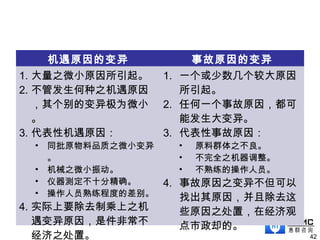 机遇原因的变异 事故原因的变异
1. 大量之微小原因所引起。
2. 不管发生何种之机遇原因
，其个别的变异极为微小
。
3. 代表性机遇原因：
• 同批原物料品质之微小变异
。
• 机械之微小振动。
• 仪器测定不十分精确。
• 操作人员熟练程度的差别。
4. 实际上要除去制乘上之机
遇变异原因，是件非常不
经济之处置。
1. 一个或少数几个较大原因
所引起。
2. 任何一个事故原因，都可
能发生大变异。
3. 代表性事故原因：
• 原料群体之不良。
• 不完全之机器调整。
• 不熟练的操作人员。
4. 事故原因之变异不但可以
找出其原因，并且除去这
些原因之处置，在经济观
点市政却的。
42
 