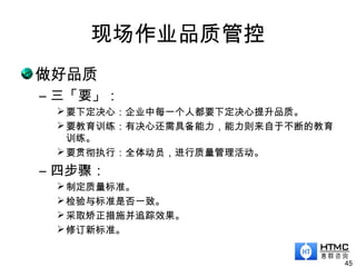 现场作业品质管控
做好品质
– 三「要」：
要下定决心：企业中每一个人都要下定决心提升品质。
要教育训练：有决心还需具备能力，能力则来自于不断的教育
训练。
要贯彻执行：全体动员，进行质量管理活动。
– 四步骤：
制定质量标准。
检验与标准是否一致。
采取矫正措施并追踪效果。
修订新标准。
45
 