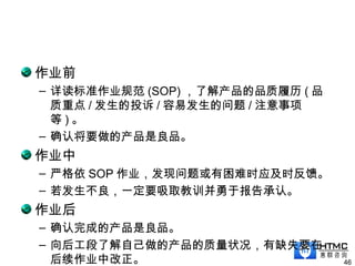 作业前
– 详读标准作业规范 (SOP) ，了解产品的品质履历 ( 品
质重点 / 发生的投诉 / 容易发生的问题 / 注意事项
等 ) 。
– 确认将要做的产品是良品。
作业中
– 严格依 SOP 作业，发现问题或有困难时应及时反馈。
– 若发生不良，一定要吸取教训并勇于报告承认。
作业后
– 确认完成的产品是良品。
– 向后工段了解自己做的产品的质量状况，有缺失要在
后续作业中改正。 46
 