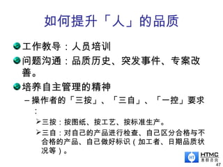 如何提升「人」的品质
工作教导：人员培训
问题沟通：品质历史、突发事件、专案改
善。
培养自主管理的精神
– 操作者的「三按」、「三自」、「一控」要求
：
三按：按图纸、按工艺、按标准生产。
三自：对自己的产品进行检查、自己区分合格与不
合格的产品、自己做好标识（加工者、日期品质状
况等）。
47
 