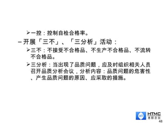 一控：控制自检合格率。
– 开展「三不」、「三分析」活动：
三不：不接受不合格品、不生产不合格品、不流转
不合格品。
三分析：当出现了品质问题，应及时组织相关人员
召开品质分析会议，分析内容：品质问题的危害性
、产生品质问题的原因、应采取的措施。
48
 