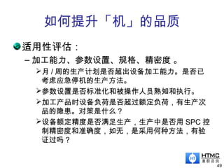 如何提升「机」的品质
适用性评估：
– 加工能力、参数设置、规格、精密度 。
月 / 周的生产计划是否超出设备加工能力。是否已
考虑应急停机的生产方法。
参数设置是否标准化和被操作人员熟知和执行。
加工产品时设备负荷是否超过额定负荷，有生产次
品的隐患。对策是什么？
设备额定精度是否满足生产，生产中是否用 SPC 控
制精密度和准确度，如无，是采用何种方法，有验
证过吗？
49
 
