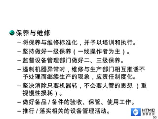 保养与维修
– 将保养与维修标准化，并予以培训和执行。
– 坚持做好一级保养（一线操作者为主）。
– 监督设备管理部门做好二、三级保养。
– 遏制机器异常时，维修与生产部门相互推诿不
予处理而继续生产的现象，应责任制度化。
– 坚决消除只要机器转，不会要人管的思想 （重
视慢性损耗）。
– 做好备品 / 备件的验收、保管、使用工作。
– 推行 / 落实相关的设备管理活动。
50
 