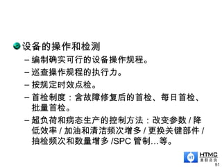 设备的操作和检测
– 编制确实可行的设备操作规程。
– 巡查操作规程的执行力。
– 按规定时效点检。
– 首检制度：含故障修复后的首检、每日首检、
批量首检。
– 超负荷和病态生产的控制方法：改变参数 / 降
低效率 / 加油和清洁频次增多 / 更换关键部件 /
抽检频次和数量增多 /SPC 管制…等。
51
 