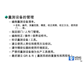 量测设备的管理
– 编制量测设备清单。
名称、编号、测量范围、精度、校正周期、校正方法、使用部
门……等。
– 指定部门 / 人专门管理。
– 编制校正 / 操作 / 保养说明书。
– 标识量测设备 / 工具。
– 建立使用人责任和使用方法培训。
– 遵守精密仪器的使用环境规定。
– 严禁将量测设备做为生产工具使用。
– 最好建立 GR ＆ R （量测系统的重复性和再现性）。
52
 