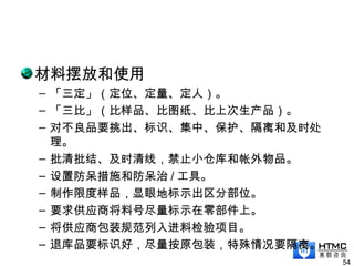 材料摆放和使用
– 「三定」（定位、定量、定人）。
– 「三比」（比样品、比图纸、比上次生产品）。
– 对不良品要挑出、标识、集中、保护、隔离和及时处
理。
– 批清批结、及时清线，禁止小仓库和帐外物品。
– 设置防呆措施和防呆治 / 工具。
– 制作限度样品，显眼地标示出区分部位。
– 要求供应商将料号尽量标示在零部件上。
– 将供应商包装规范列入进料检验项目。
– 退库品要标识好，尽量按原包装，特殊情况要隔离。
54
 