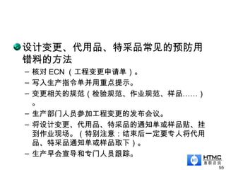 设计变更、代用品、特采品常见的预防用
错料的方法
– 核对 ECN （工程变更申请单）。
– 写入生产指令单并用重点提示。
– 变更相关的规范（检验规范、作业规范、样品……）
。
– 生产部门人员参加工程变更的发布会议。
– 将设计变更、代用品、特采品的通知单或样品贴、挂
到作业现场。（特别注意：结束后一定要专人将代用
品、特采品通知单或样品取下）。
– 生产早会宣导和专门人员跟踪。
55
 