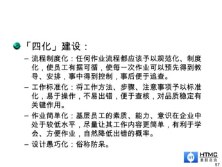 「四化」建设：
– 流程制度化：任何作业流程都应该予以规范化、制度
化，使员工有据可循，使每一次作业可以预先得到教
导、安排，事中得到控制，事后便于追查。
– 工作标准化：将工作方法、步骤、注意事项予以标准
化，易于操作，不易出错，便于查核，对品质稳定有
关键作用。
– 作业简单化：基层员工的素质、能力、意识在企业中
处于较低水平，尽量让其工作内容更简单，有利于学
会、方便作业，自然降低出错的概率。
– 设计愚巧化：俗称防呆。
57
 
