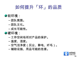 如何提升「环」的品质
软环境：
– 团队氛围。
– 团队文化。
– 成长可能性。
硬环境：
– 工作空间场所对产品的保护。
– 温度、湿度。
– 空气洁净度（灰尘、静电、纤毛）。
– 辅助设施、用品可能的危害。
59
 