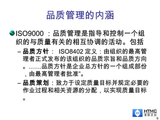 品质管理的内涵
6
ISO9000 ：品质管理是指导和控制一个组
织的与质量有关的相互协调的活动。包括
– 品质方针： ISO8402 定义：由组织的最高管
理者正式发布的该组织的品质宗旨和品质方向
。……品质方针是企业总方针的一个组成部份
，由最高管理者批准”。
– 品质策划：致力于设定质量目标并规定必要的
作业过程和相关资源的分配，以实现质量目标
。
 
