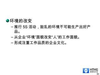 环境的改变
– 推行 5S 活动，脏乱的环境不可能生产出好产
品。
– 从企业“环境”面貌改变“人”的工作面貌。
– 形成注重工作品质的企业文化。
60
 