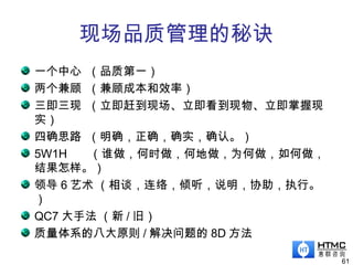 现场品质管理的秘诀
一个中心 （品质第一）
两个兼顾 （兼顾成本和效率）
三即三现 （立即赶到现场、立即看到现物、立即掌握现
实）
四确思路 （明确，正确，确实，确认。）
5W1H （谁做，何时做，何地做，为何做，如何做，
结果怎样。）
领导 6 艺术 （相谈，连络，倾听，说明，协助，执行。
）
QC7 大手法 （新 / 旧）
质量体系的八大原则 / 解决问题的 8D 方法
61
 