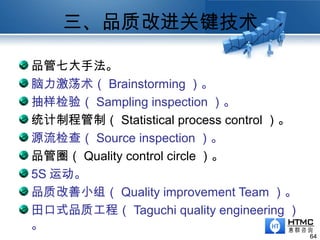 三、品质改进关键技术
64
品管七大手法。
脑力激荡术（ Brainstorming ）。
抽样检验（ Sampling inspection ）。
统计制程管制（ Statistical process control ）。
源流检查（ Source inspection ）。
品管圈（ Quality control circle ）。
5S 运动。
品质改善小组（ Quality improvement Team ）。
田口式品质工程（ Taguchi quality engineering ）
。
 