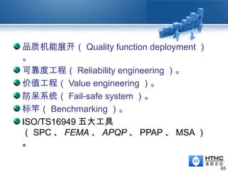 品质机能展开（ Quality function deployment ）
。
可靠度工程（ Reliability engineering ）。
价值工程（ Value engineering ）。
防呆系统（ Fail-safe system ）。
标竿（ Benchmarking ）。
ISO/TS16949 五大工具
（ SPC 、 FEMA 、 APQP 、 PPAP 、 MSA ）
。
65
 