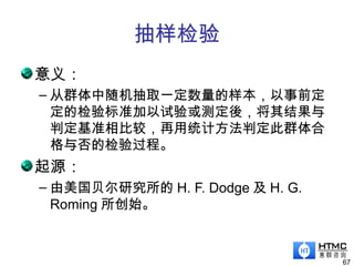 抽样检验
意义：
– 从群体中随机抽取一定数量的样本，以事前定
定的检验标准加以试验或测定後，将其结果与
判定基准相比较，再用统计方法判定此群体合
格与否的检验过程。
起源：
– 由美国贝尔研究所的 H. F. Dodge 及 H. G.
Roming 所创始。
67
 