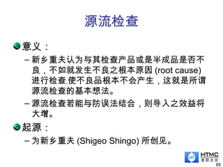 源流检查
意义：
– 新乡重夫认为与其检查产品或是半成品是否不
良，不如就发生不良之根本原因 (root cause)
进行检查﹐使不良品根本不会产生，这就是所谓
源流检查的基本想法。
– 源流检查若能与防误法结合，则导入之效益将
大增。
起源：
– 为新乡重夫 (Shigeo Shingo) 所创见。
68
 
